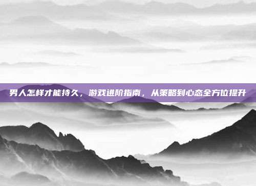 男人怎样才能持久，游戏进阶指南，从策略到心态全方位提升