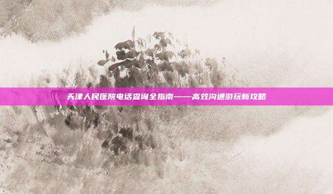 天津人民医院电话查询全指南——高效沟通游玩新攻略