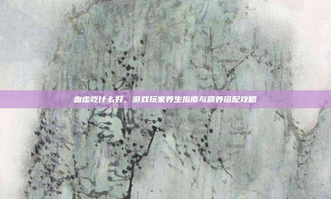 血虚吃什么好，游戏玩家养生指南与营养搭配攻略