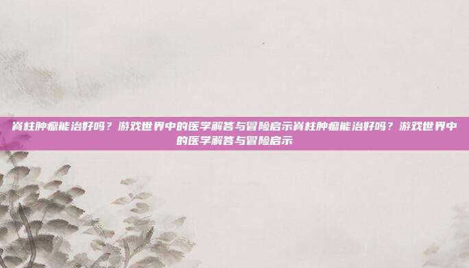 脊柱肿瘤能治好吗?游戏世界中的医学解答与冒险启示脊柱肿瘤能治好吗?游戏世界中的医学解答与冒险启示