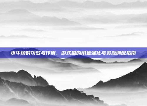 水牛角的功效与作用，游戏里的角色强化与资源调配指南