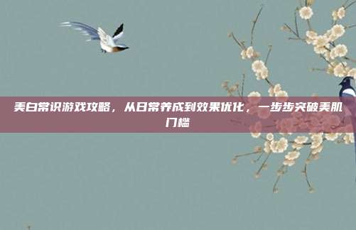 美白常识游戏攻略,从日常养成到效果优化,一步步突破美肌门槛