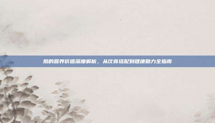 鹅的营养价值深度解析，从饮食搭配到健康助力全指南