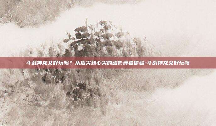 斗战神龙女好玩吗？从指尖到心尖的暗影舞者体验-斗战神龙女好玩吗