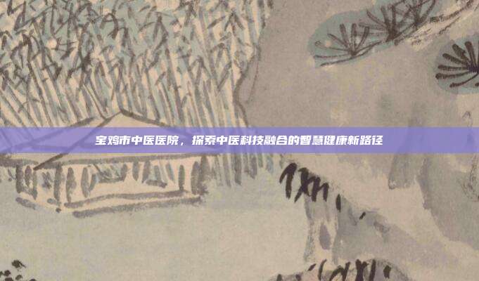 宝鸡市中医医院，探索中医科技融合的智慧健康新路径