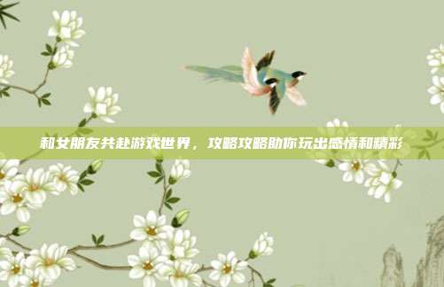 和女朋友共赴游戏世界，攻略攻略助你玩出感情和精彩