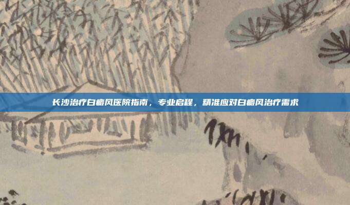长沙治疗白癜风医院指南，专业启程，精准应对白癜风治疗需求