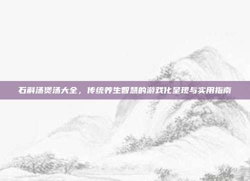 石斛汤煲汤大全，传统养生智慧的游戏化呈现与实用指南