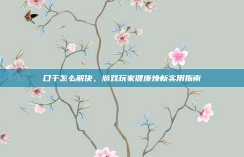 口干怎么解决，游戏玩家健康焕新实用指南