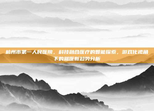 杭州市第一人民医院，科技融合医疗的智能探索，游戏化视角下的就医新趋势分析