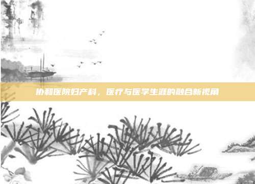 协和医院妇产科，医疗与医学生涯的融合新视角