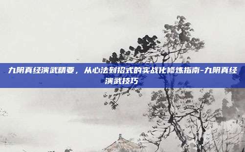 九阴真经演武精要，从心法到招式的实战化修炼指南-九阴真经演武技巧