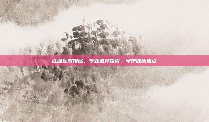 肛肠医院排名,专业选择指南,守护健康焦点