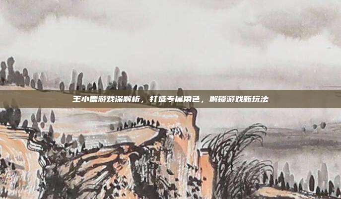 王小鹿游戏深解析,打造专属角色,解锁游戏新玩法