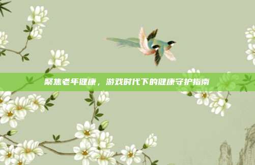 聚焦老年健康，游戏时代下的健康守护指南
