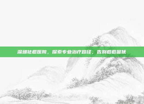 深圳祛痘医院，探索专业治疗路径，告别痘痘困扰