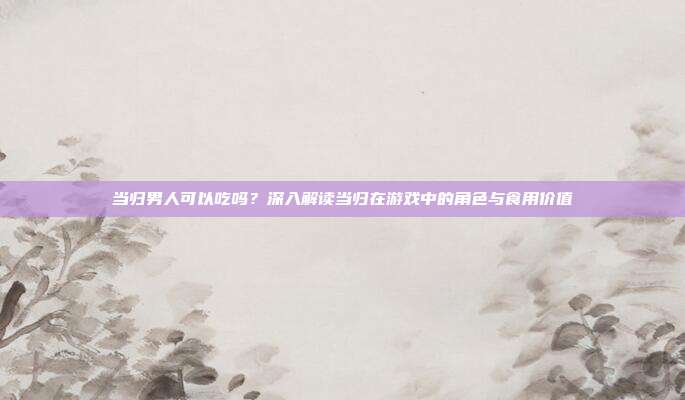当归男人可以吃吗？深入解读当归在游戏中的角色与食用价值