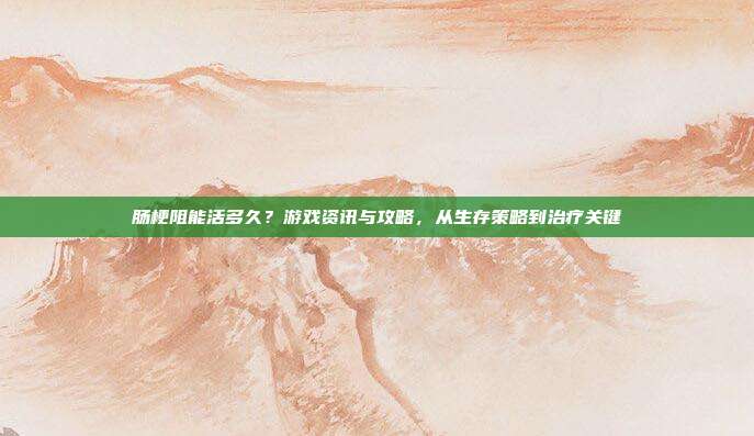 肠梗阻能活多久？游戏资讯与攻略，从生存策略到治疗关键