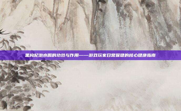 黑枸杞泡水喝的功效与作用——游戏玩家日常保健的核心健康指南