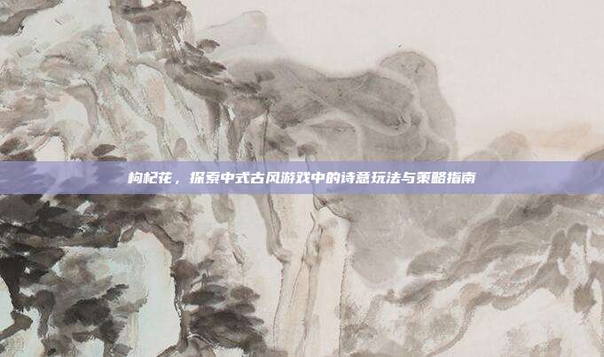 枸杞花，探索中式古风游戏中的诗意玩法与策略指南