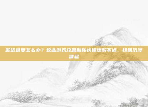 喉咙难受怎么办？这些游戏攻略助你快速缓解不适，找回沉浸体验