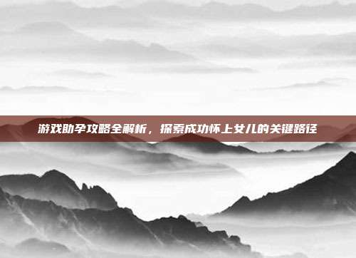 游戏助孕攻略全解析，探索成功怀上女儿的关键路径