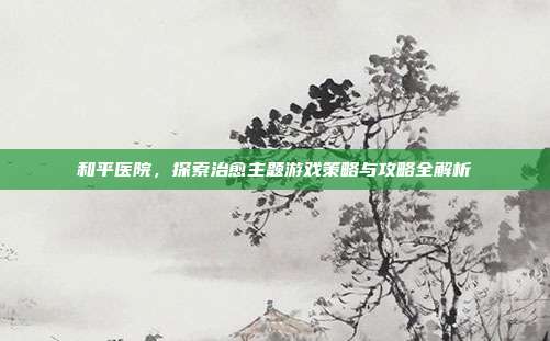 和平医院，探索治愈主题游戏策略与攻略全解析