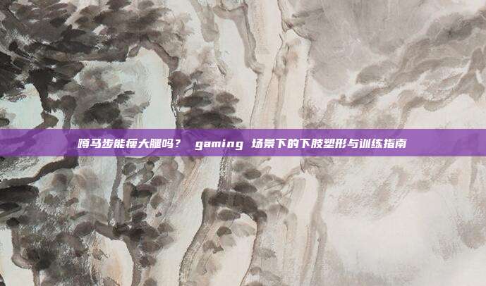 蹲马步能瘦大腿吗？ gaming 场景下的下肢塑形与训练指南