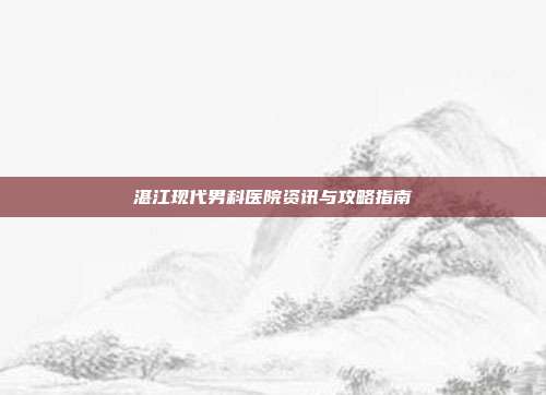 湛江现代男科医院资讯与攻略指南