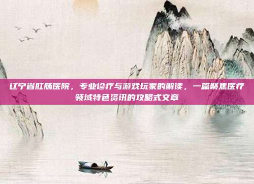 辽宁省肛肠医院，专业诊疗与游戏玩家的解读，一篇聚焦医疗领域特色资讯的攻略式文章