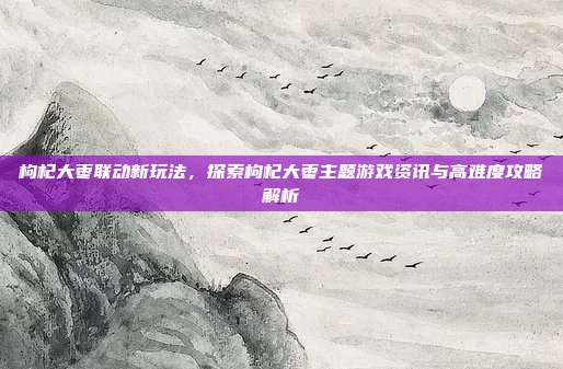 枸杞大枣联动新玩法,探索枸杞大枣主题游戏资讯与高难度攻略解析