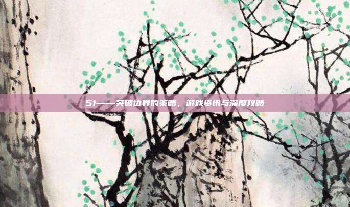 51——突破边界的策略，游戏资讯与深度攻略