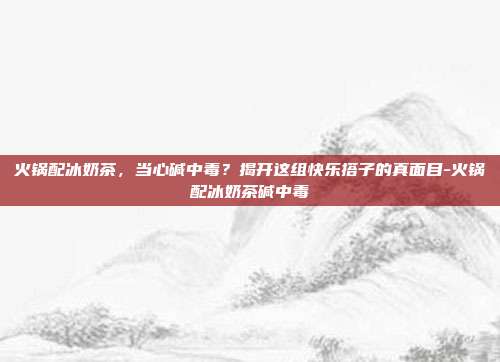 火锅配冰奶茶，当心碱中毒？揭开这组快乐搭子的真面目-火锅配冰奶茶碱中毒