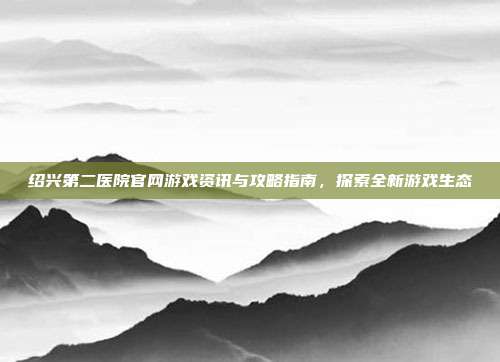 绍兴第二医院官网游戏资讯与攻略指南,探索全新游戏生态