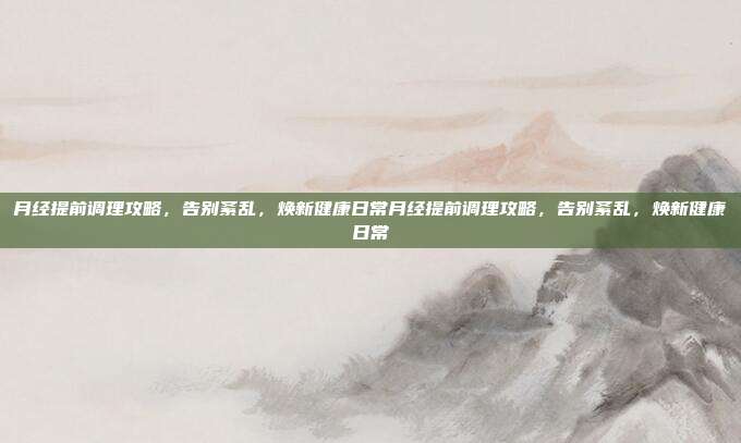 月经提前调理攻略，告别紊乱，焕新健康日常月经提前调理攻略，告别紊乱，焕新健康日常