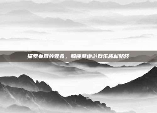 探索有营养零食，解锁健康游戏乐趣新路径