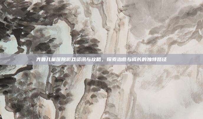 齐鲁儿童医院游戏资讯与攻略，探索治愈与成长的独特路径