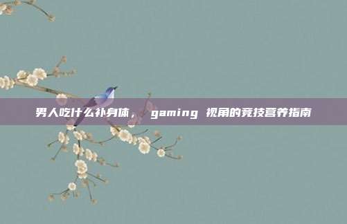 男人吃什么补身体， gaming 视角的竞技营养指南