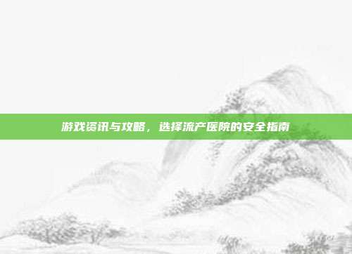 游戏资讯与攻略,选择流产医院的安全指南