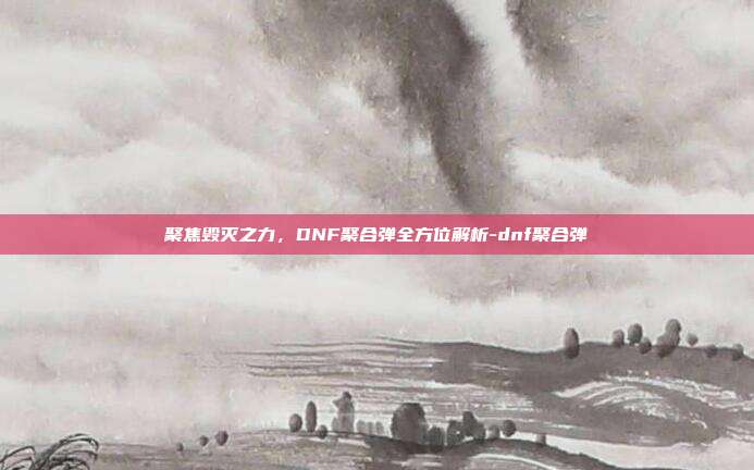 聚焦毁灭之力，DNF聚合弹全方位解析-dnf聚合弹