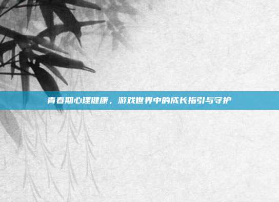 青春期心理健康，游戏世界中的成长指引与守护