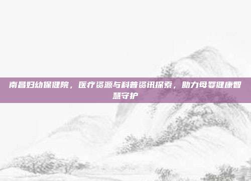 南昌妇幼保健院，医疗资源与科普资讯探索，助力母婴健康智慧守护
