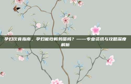 孕妇饮食指南，孕妇能吃鹌鹑蛋吗？——专业资讯与攻略深度解析