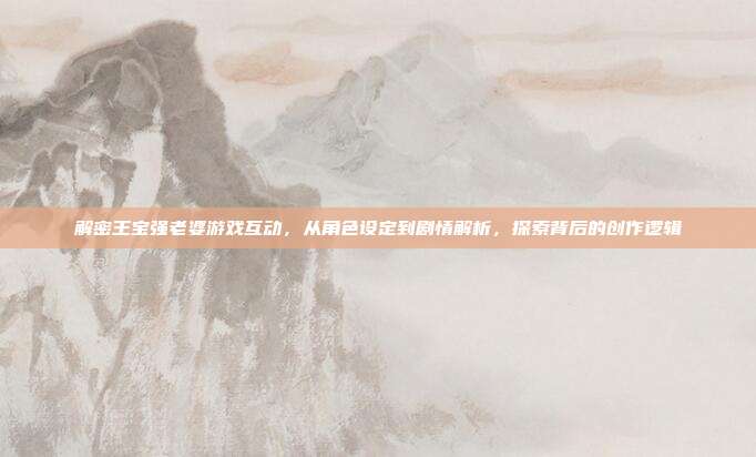 解密王宝强老婆游戏互动,从角色设定到剧情解析,探索背后的创作逻辑