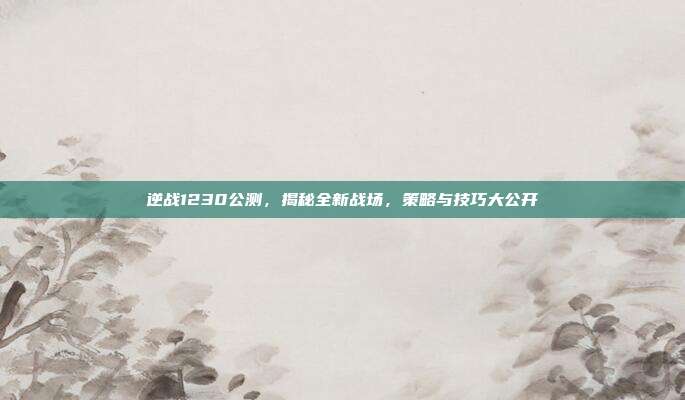 逆战1230公测，揭秘全新战场，策略与技巧大公开