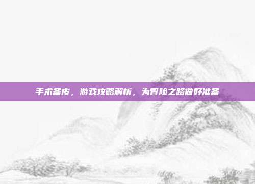 手术备皮，游戏攻略解析，为冒险之路做好准备