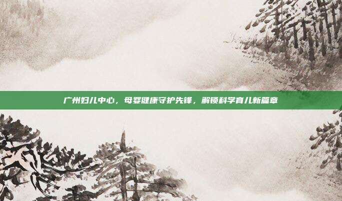 广州妇儿中心，母婴健康守护先锋，解锁科学育儿新篇章
