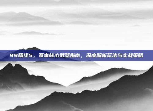 99精线5，赛事核心武器指南，深度解析玩法与实战策略