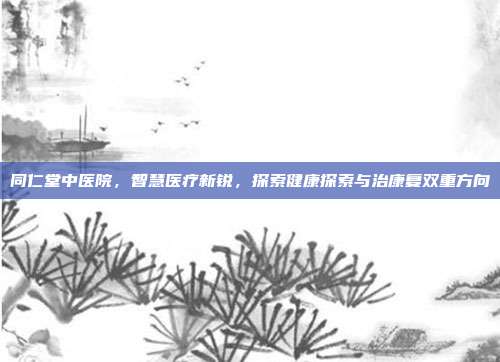 同仁堂中医院，智慧医疗新锐，探索健康探索与治康复双重方向
