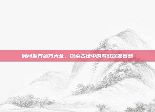 民间偏方秘方大全，探索古法中的游戏保健智慧